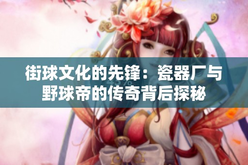 街球文化的先锋：瓷器厂与野球帝的传奇背后探秘