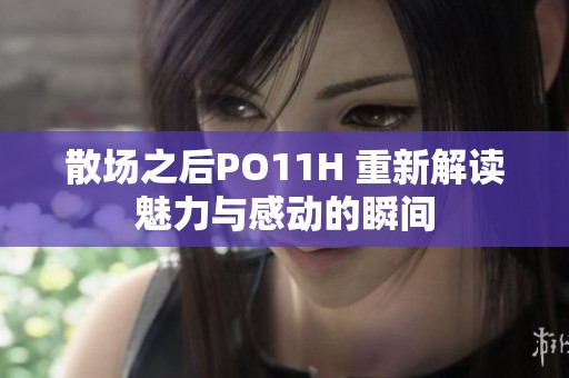 散场之后PO11H 重新解读魅力与感动的瞬间
