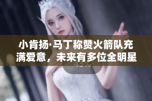 小肯扬·马丁称赞火箭队充满爱意，未来有多位全明星潜力