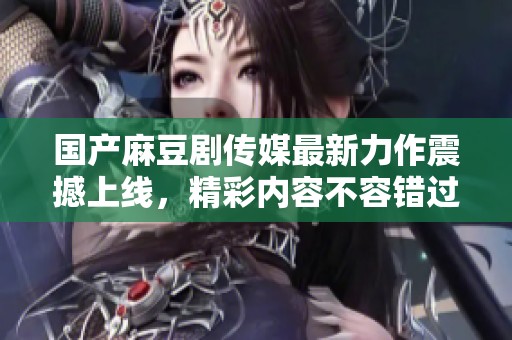 国产麻豆剧传媒最新力作震撼上线，精彩内容不容错过