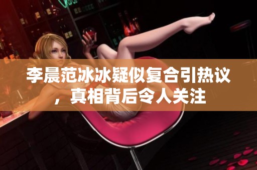 李晨范冰冰疑似复合引热议，真相背后令人关注