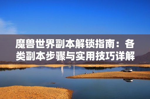 魔兽世界副本解锁指南：各类副本步骤与实用技巧详解