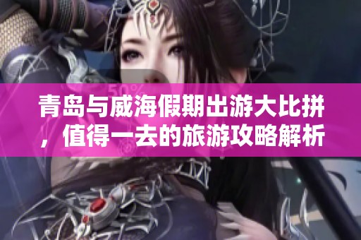 青岛与威海假期出游大比拼，值得一去的旅游攻略解析