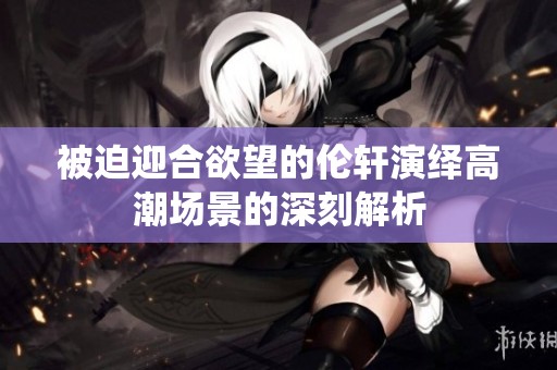 被迫迎合欲望的伦轩演绎高潮场景的深刻解析