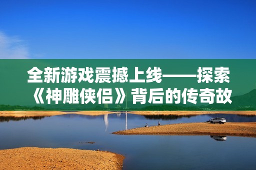全新游戏震撼上线——探索《神雕侠侣》背后的传奇故事