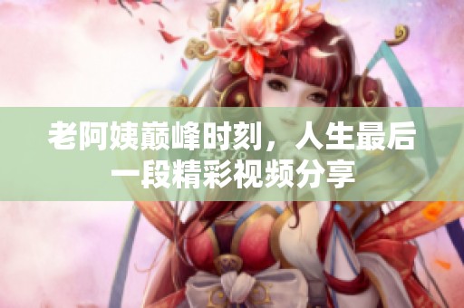 老阿姨巅峰时刻，人生最后一段精彩视频分享
