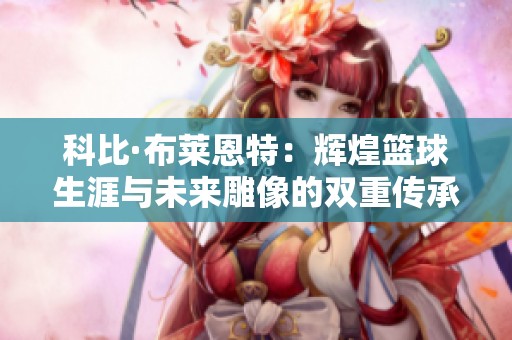 科比·布莱恩特：辉煌篮球生涯与未来雕像的双重传承