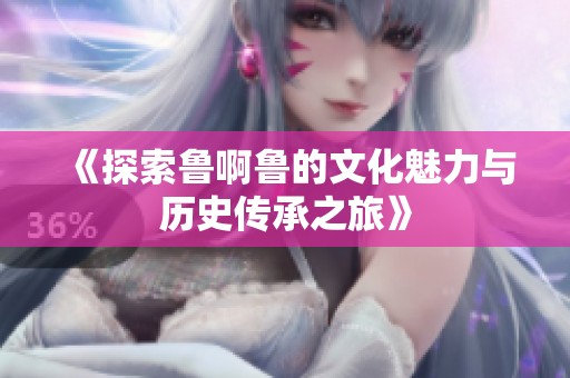 《探索鲁啊鲁的文化魅力与历史传承之旅》