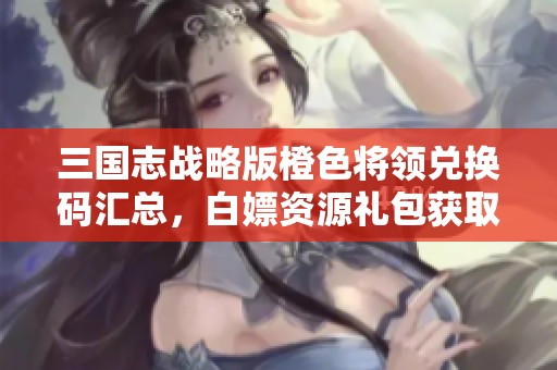三国志战略版橙色将领兑换码汇总，白嫖资源礼包获取攻略