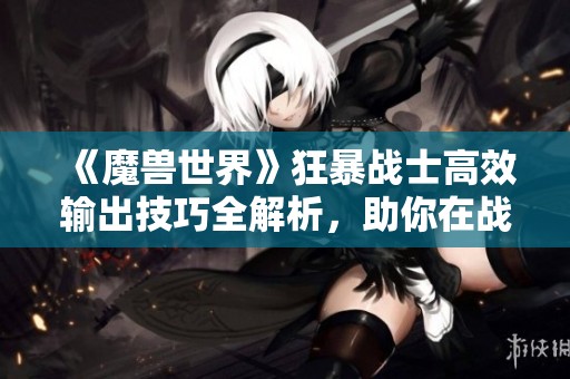 《魔兽世界》狂暴战士高效输出技巧全解析，助你在战场上叱诧风云