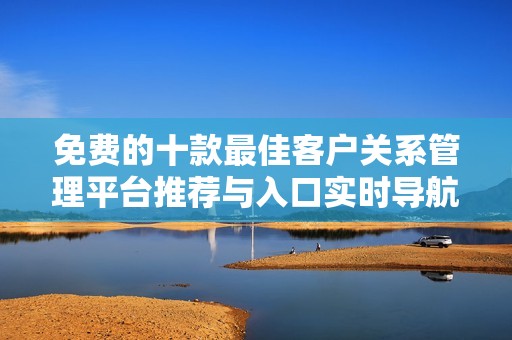 免费的十款最佳客户关系管理平台推荐与入口实时导航
