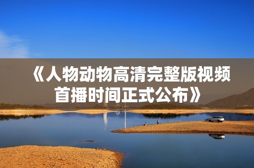 《人物动物高清完整版视频首播时间正式公布》