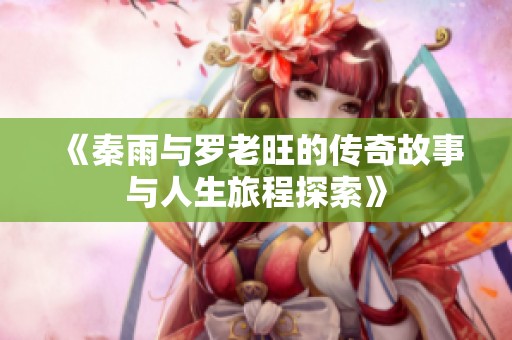 《秦雨与罗老旺的传奇故事与人生旅程探索》
