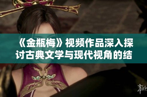 《金瓶梅》视频作品深入探讨古典文学与现代视角的结合