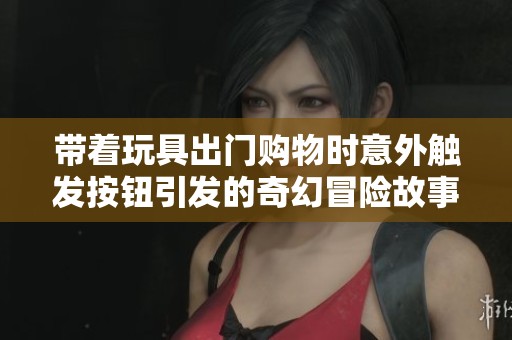 带着玩具出门购物时意外触发按钮引发的奇幻冒险故事