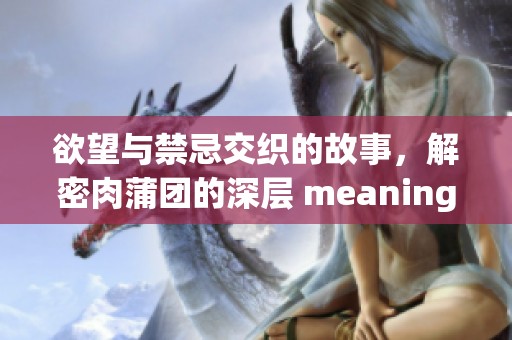 欲望与禁忌交织的故事，解密肉蒲团的深层 meaning