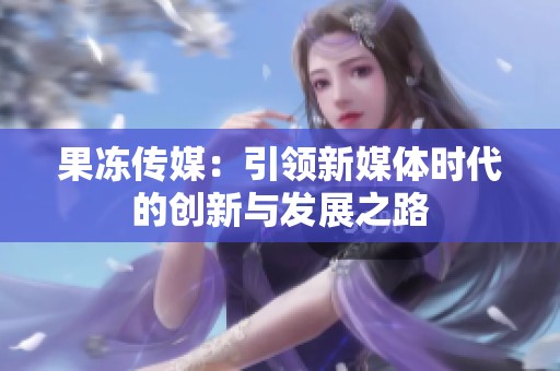 果冻传媒：引领新媒体时代的创新与发展之路
