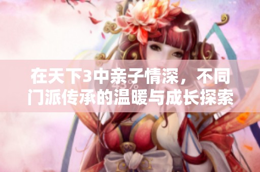 在天下3中亲子情深，不同门派传承的温暖与成长探索