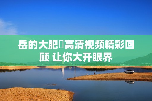 岳的大肥坹高清视频精彩回顾 让你大开眼界