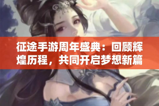 征途手游周年盛典：回顾辉煌历程，共同开启梦想新篇章