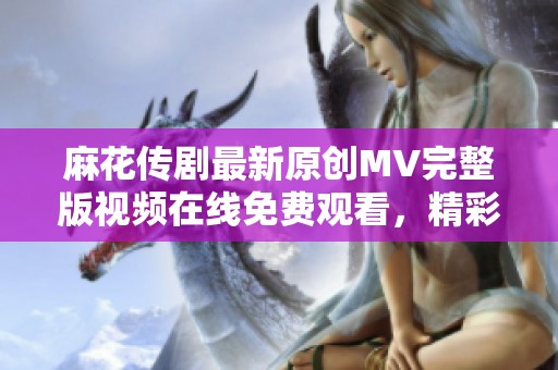 麻花传剧最新原创MV完整版视频在线免费观看，精彩不容错过