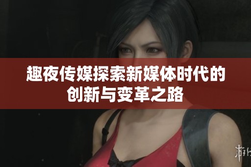 趣夜传媒探索新媒体时代的创新与变革之路