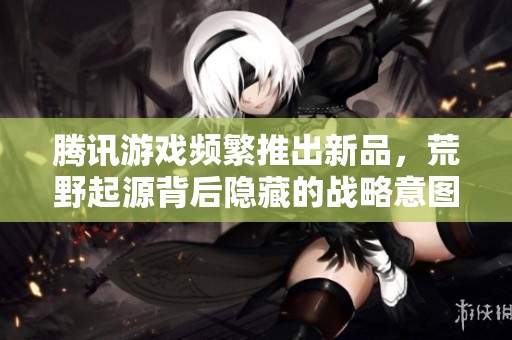 腾讯游戏频繁推出新品，荒野起源背后隐藏的战略意图解析
