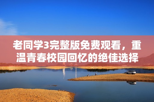 老同学3完整版免费观看，重温青春校园回忆的绝佳选择