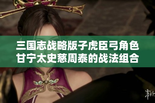 三国志战略版子虎臣弓角色甘宁太史慈周泰的战法组合分析与推荐