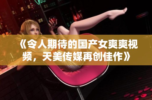 《令人期待的国产女爽爽视频，天美传媒再创佳作》