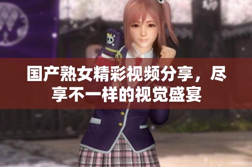 国产熟女精彩视频分享，尽享不一样的视觉盛宴