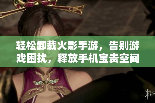 轻松卸载火影手游，告别游戏困扰，释放手机宝贵空间