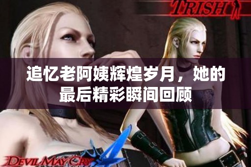 追忆老阿姨辉煌岁月，她的最后精彩瞬间回顾