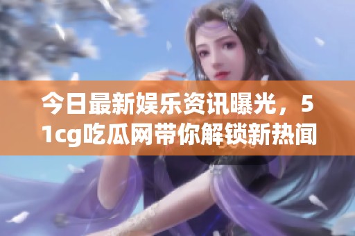 今日最新娱乐资讯曝光，51cg吃瓜网带你解锁新热闻