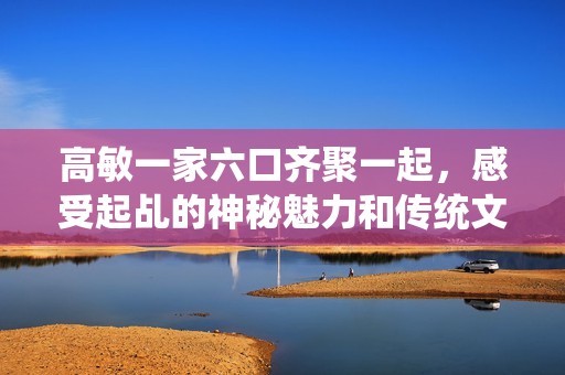 高敏一家六口齐聚一起，感受起乩的神秘魅力和传统文化