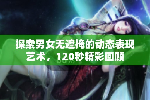 探索男女无遮掩的动态表现艺术，120秒精彩回顾