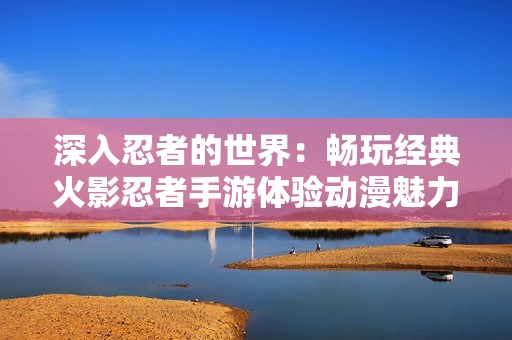 深入忍者的世界：畅玩经典火影忍者手游体验动漫魅力