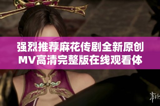 强烈推荐麻花传剧全新原创MV高清完整版在线观看体验