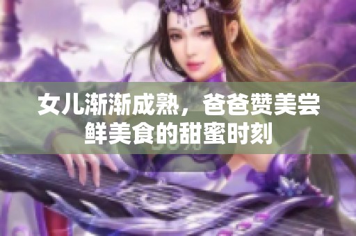 女儿渐渐成熟，爸爸赞美尝鲜美食的甜蜜时刻