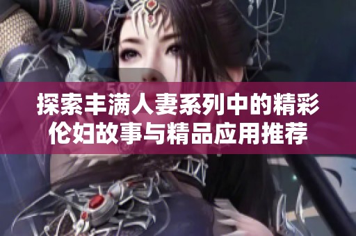 探索丰满人妻系列中的精彩伦妇故事与精品应用推荐
