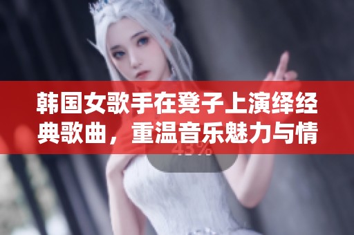 韩国女歌手在凳子上演绎经典歌曲，重温音乐魅力与情感交融