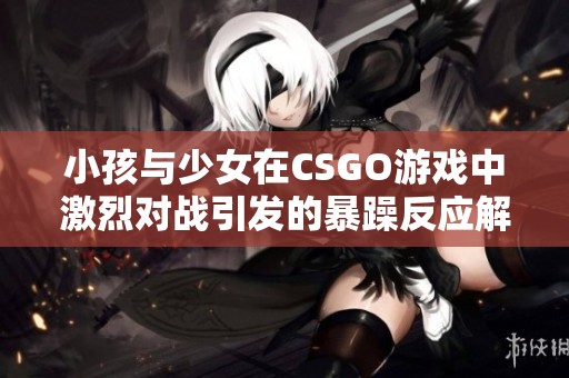 小孩与少女在CSGO游戏中激烈对战引发的暴躁反应解析