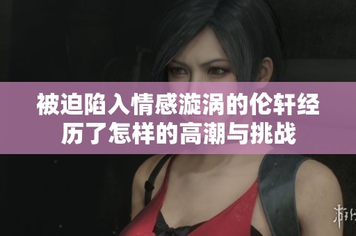 被迫陷入情感漩涡的伦轩经历了怎样的高潮与挑战