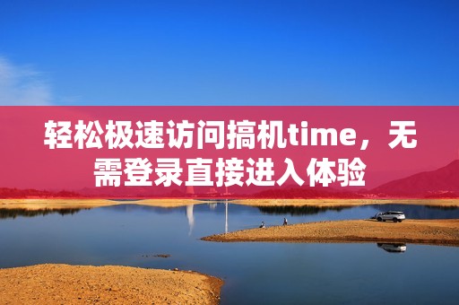 轻松极速访问搞机time，无需登录直接进入体验