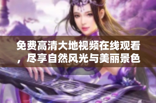 免费高清大地视频在线观看，尽享自然风光与美丽景色