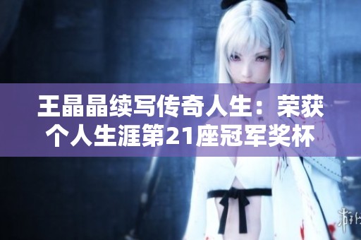 王晶晶续写传奇人生：荣获个人生涯第21座冠军奖杯