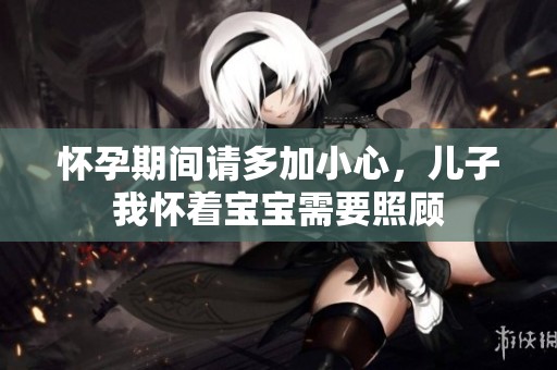 怀孕期间请多加小心，儿子我怀着宝宝需要照顾