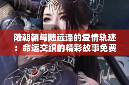陆朝朝与陆远泽的爱情轨迹：命运交织的精彩故事免费阅读