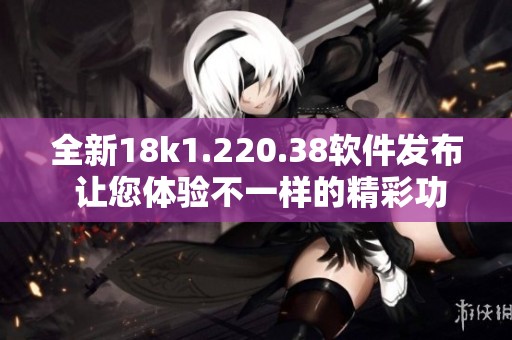 全新18k1.220.38软件发布 让您体验不一样的精彩功能