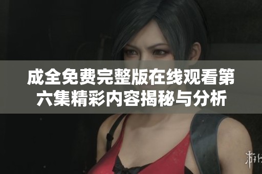 成全免费完整版在线观看第六集精彩内容揭秘与分析